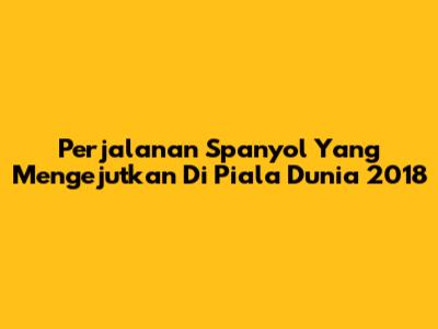 Perjalanan Spanyol Yang Mengejutkan Di Piala Dunia 2018