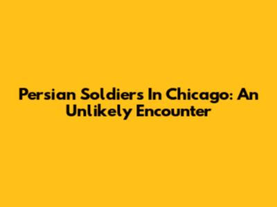 Persian Soldiers In Chicago: An Unlikely Encounter