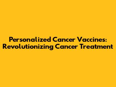 Personalized Cancer Vaccines: Revolutionizing Cancer Treatment