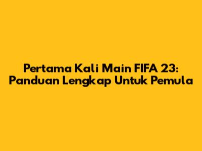 Pertama Kali Main FIFA 23: Panduan Lengkap Untuk Pemula
