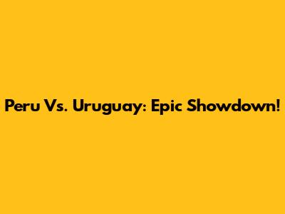 Peru Vs. Uruguay: Epic Showdown!