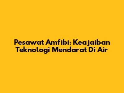 Pesawat Amfibi: Keajaiban Teknologi Mendarat Di Air