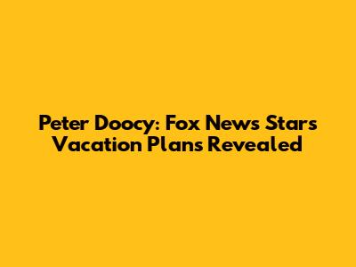 Peter Doocy: Fox News Star's Vacation Plans Revealed