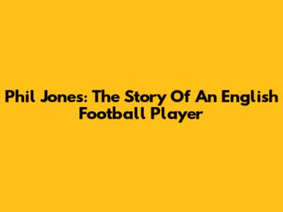 Phil Jones: The Story Of An English Football Player