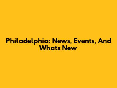 Philadelphia: News, Events, And What's New