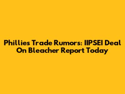 Phillies Trade Rumors: IIPSEI Deal On Bleacher Report Today