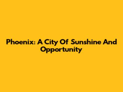 Phoenix: A City Of Sunshine And Opportunity