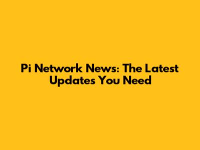 Pi Network News: The Latest Updates You Need