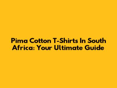 Pima Cotton T-Shirts In South Africa: Your Ultimate Guide
