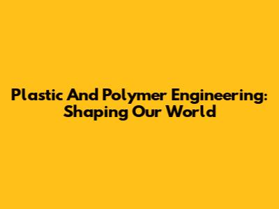 Plastic And Polymer Engineering: Shaping Our World