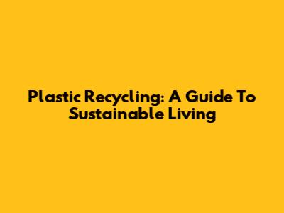 Plastic Recycling: A Guide To Sustainable Living