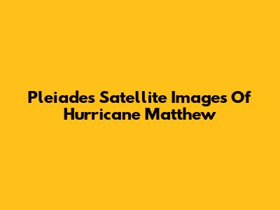 Pleiades Satellite Images Of Hurricane Matthew