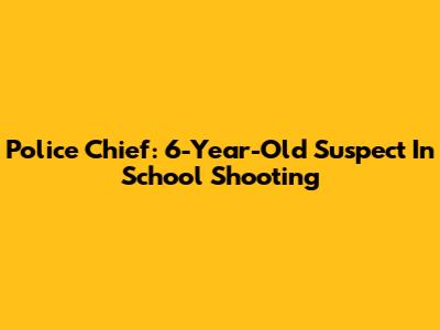 Police Chief: 6-Year-Old Suspect In School Shooting