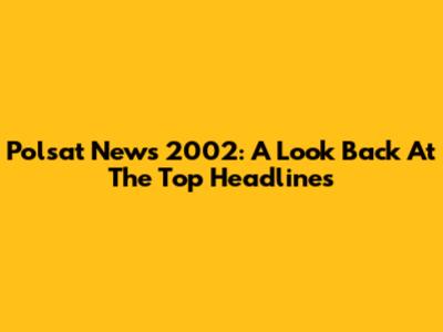 Polsat News 2002: A Look Back At The Top Headlines