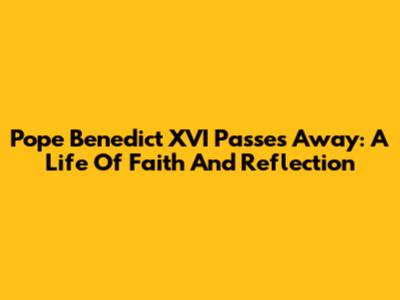Pope Benedict XVI Passes Away: A Life Of Faith And Reflection