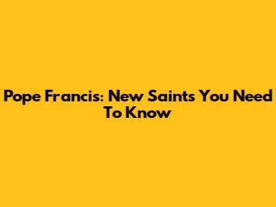 Pope Francis: New Saints You Need To Know