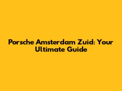 Porsche Amsterdam Zuid: Your Ultimate Guide