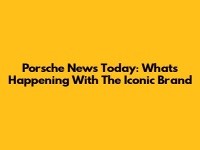Porsche News Today: What's Happening With The Iconic Brand