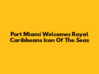 Port Miami Welcomes Royal Caribbean's Icon Of The Seas