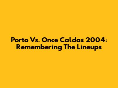 Porto Vs. Once Caldas 2004: Remembering The Lineups