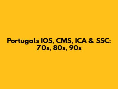 Portugal's IOS, CMS, ICA & SSC: 70s, 80s, 90s