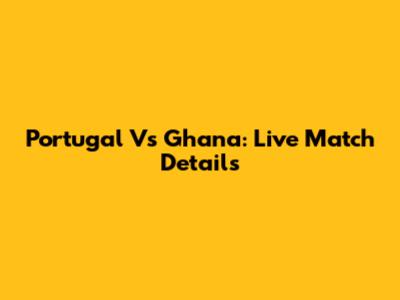 Portugal Vs Ghana: Live Match Details