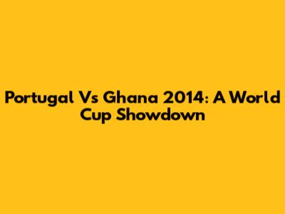 Portugal Vs Ghana 2014: A World Cup Showdown