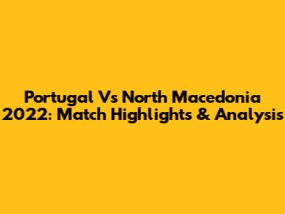 Portugal Vs North Macedonia 2022: Match Highlights & Analysis