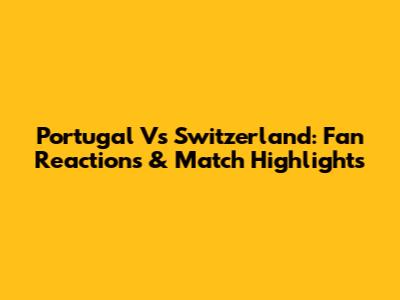 Portugal Vs Switzerland: Fan Reactions & Match Highlights