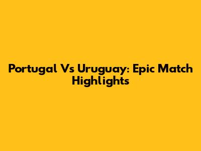 Portugal Vs Uruguay: Epic Match Highlights