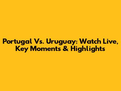 Portugal Vs. Uruguay: Watch Live, Key Moments & Highlights