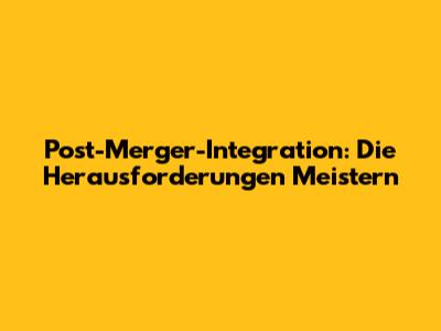 Post-Merger-Integration: Die Herausforderungen Meistern