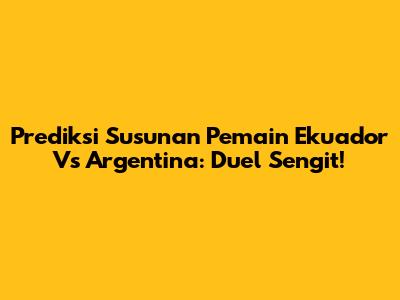 Prediksi Susunan Pemain Ekuador Vs Argentina: Duel Sengit!
