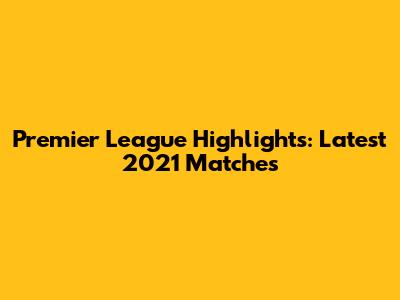 Premier League Highlights: Latest 2021 Matches
