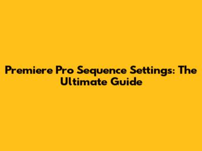 Premiere Pro Sequence Settings: The Ultimate Guide