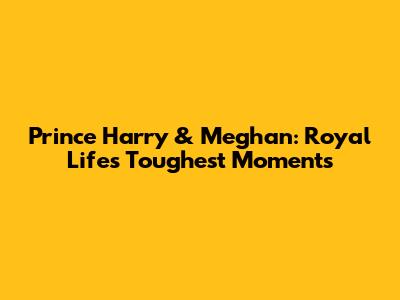 Prince Harry & Meghan: Royal Life's Toughest Moments