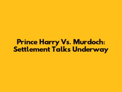 Prince Harry Vs. Murdoch: Settlement Talks Underway