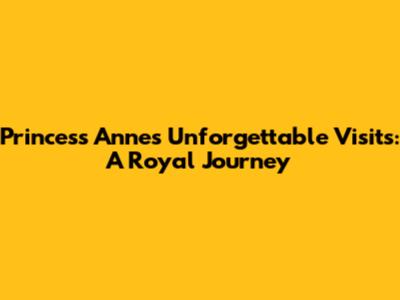 Princess Anne's Unforgettable Visits: A Royal Journey