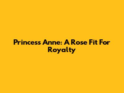 Princess Anne: A Rose Fit For Royalty