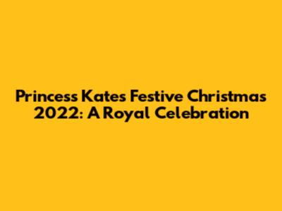 Princess Kate's Festive Christmas 2022: A Royal Celebration