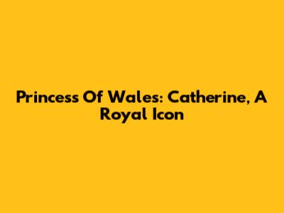 Princess Of Wales: Catherine, A Royal Icon