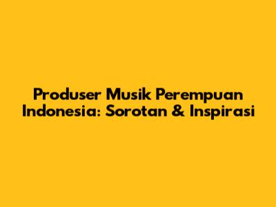 Produser Musik Perempuan Indonesia: Sorotan & Inspirasi