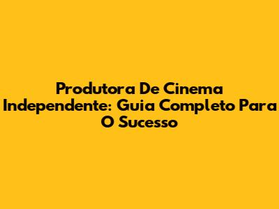 Produtora De Cinema Independente: Guia Completo Para O Sucesso