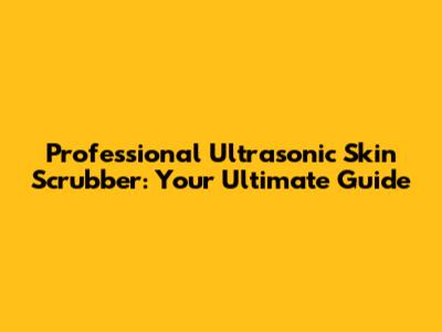 Professional Ultrasonic Skin Scrubber: Your Ultimate Guide