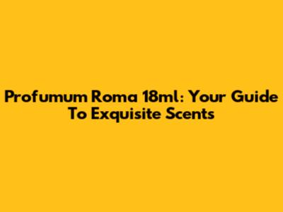 Profumum Roma 18ml: Your Guide To Exquisite Scents