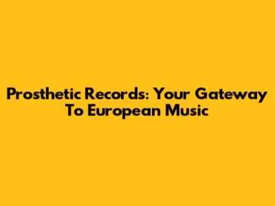 Prosthetic Records: Your Gateway To European Music