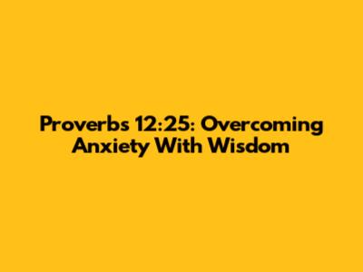 Proverbs 12:25: Overcoming Anxiety With Wisdom