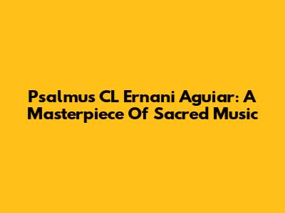 Psalmus CL Ernani Aguiar: A Masterpiece Of Sacred Music