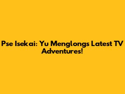 Pse Isekai: Yu Menglong's Latest TV Adventures!