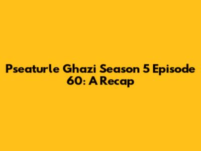 Pseaturle Ghazi Season 5 Episode 60: A Recap